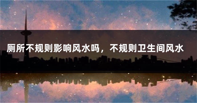 厕所不规则影响风水吗，不规则卫生间风水