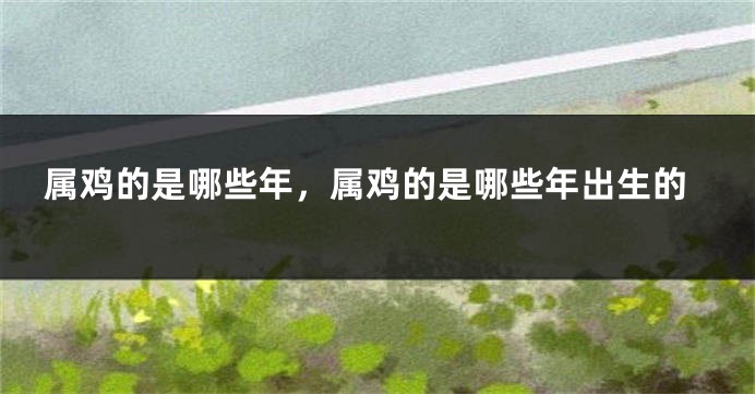 属鸡的是哪些年,属鸡的是哪些年出生的