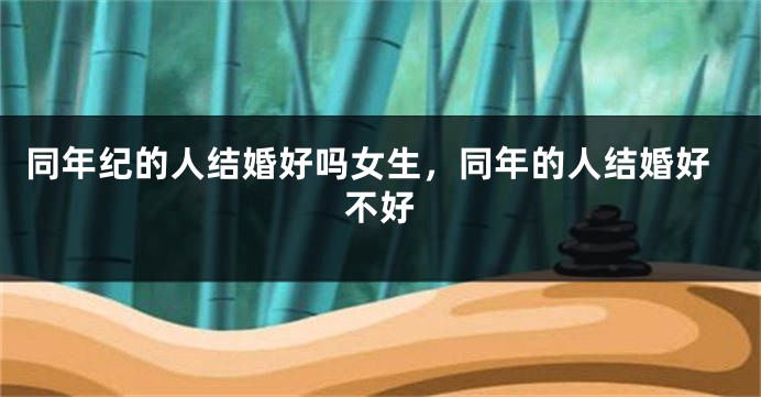 同年纪的人结婚好吗女生,同年的人结婚好不好