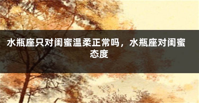 水瓶座只对闺蜜温柔正常吗,水瓶座对闺蜜态度