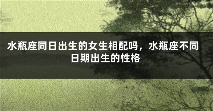 水瓶座同日出生的女生相配吗,水瓶座不同日期出生的性格