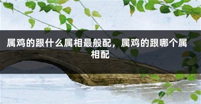 属鸡的跟什么属相最般配,属鸡的跟哪个属相配