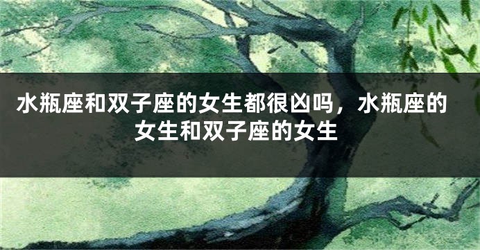 水瓶座和双子座的女生都很凶吗，水瓶座的女生和双子座的女生