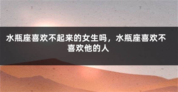 水瓶座喜欢不起来的女生吗，水瓶座喜欢不喜欢他的人