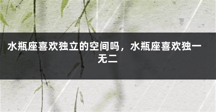 水瓶座喜欢独立的空间吗，水瓶座喜欢独一无二