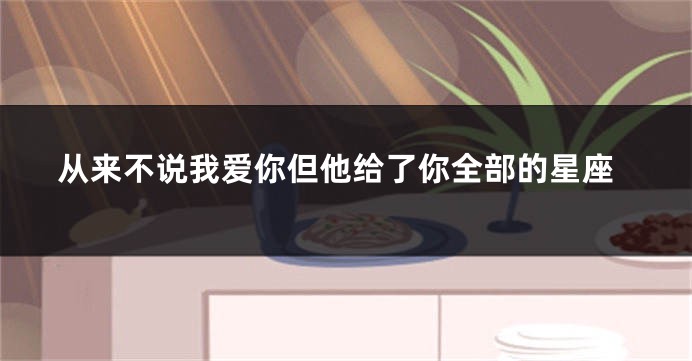从来不说我爱你但他给了你全部的星座