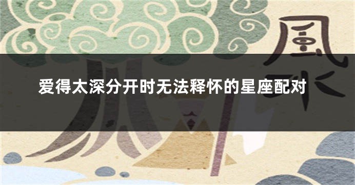 爱得太深分开时无法释怀的星座配对