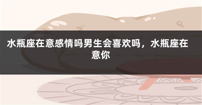 水瓶座在意感情吗男生会喜欢吗,水瓶座在意你