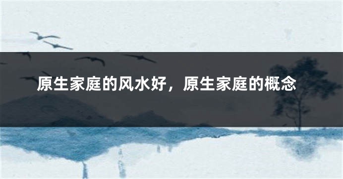 原生家庭的风水好，原生家庭的概念