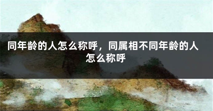同年龄的人怎么称呼,同属相不同年龄的人怎么称呼