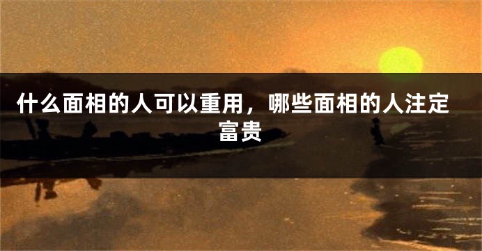 什么面相的人可以重用，哪些面相的人注定富贵