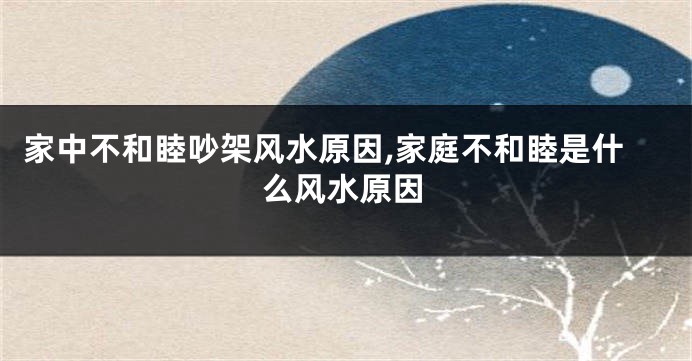 家中不和睦吵架风水原因,家庭不和睦是什么风水原因