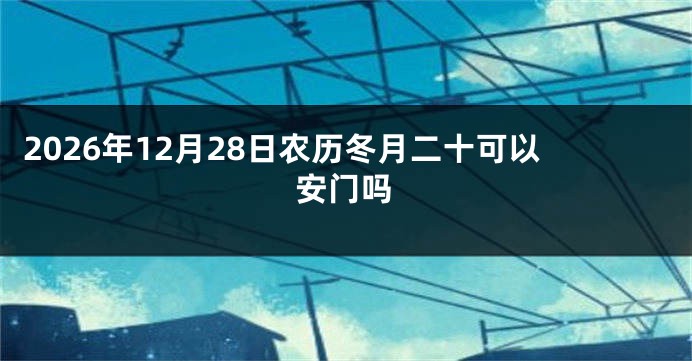 2026年12月28日农历冬月二十可以安门吗