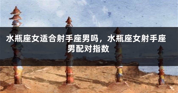 水瓶座女适合射手座男吗,水瓶座女射手座男配对指数