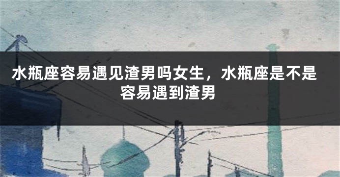 水瓶座容易遇见渣男吗女生,水瓶座是不是容易遇到渣男