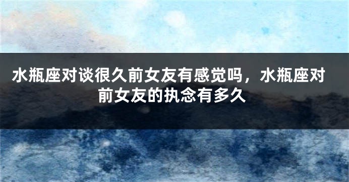 水瓶座对谈很久前女友有感觉吗，水瓶座对前女友的执念有多久