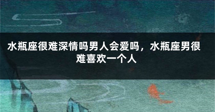 水瓶座很难深情吗男人会爱吗，水瓶座男很难喜欢一个人