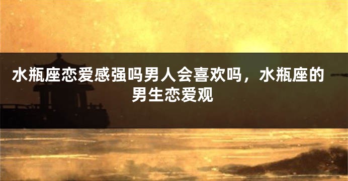 水瓶座恋爱感强吗男人会喜欢吗,水瓶座的男生恋爱观