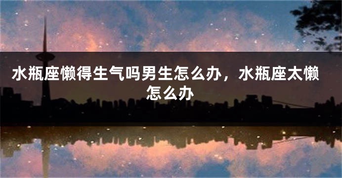 水瓶座懒得生气吗男生怎么办,水瓶座太懒怎么办