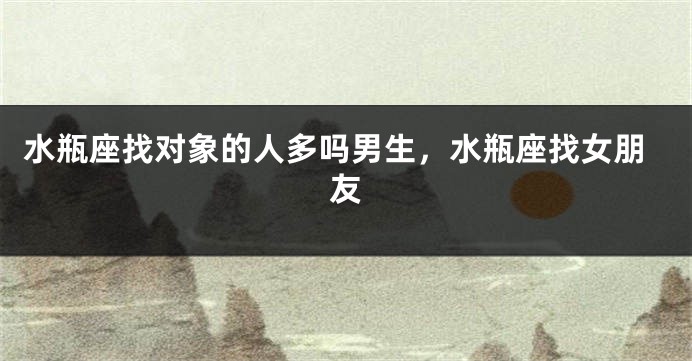 水瓶座找对象的人多吗男生,水瓶座找女朋友