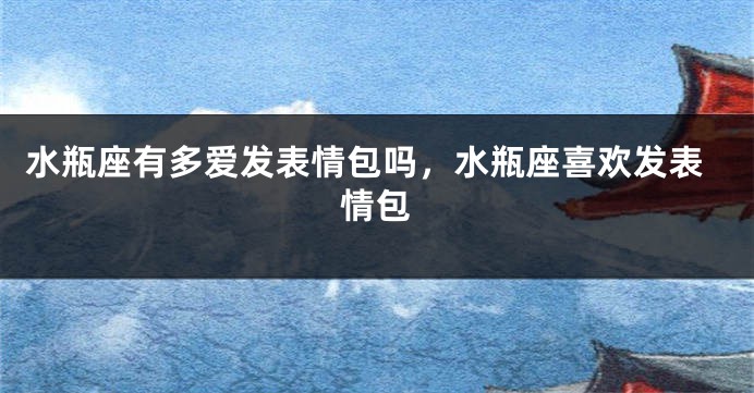水瓶座有多爱发表情包吗,水瓶座喜欢发表情包
