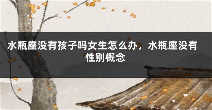 水瓶座没有孩子吗女生怎么办,水瓶座没有性别概念