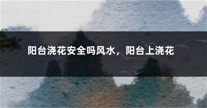 阳台浇花安全吗风水，阳台上浇花