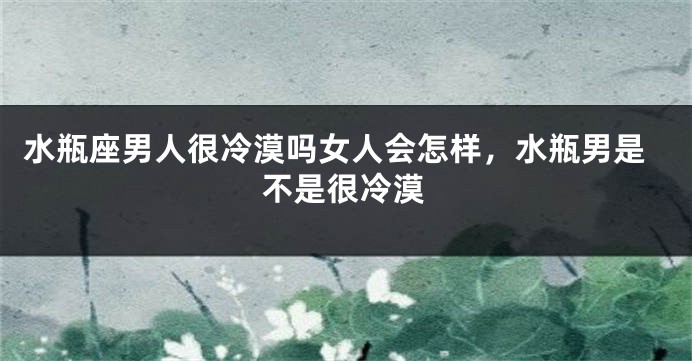 水瓶座男人很冷漠吗女人会怎样,水瓶男是不是很冷漠
