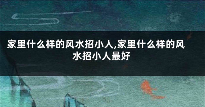 家里什么样的风水招小人,家里什么样的风水招小人最好