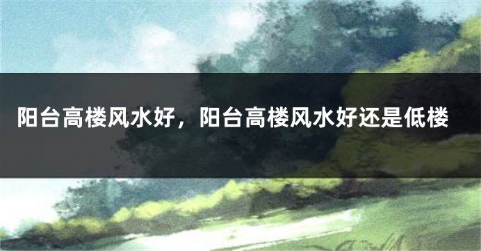阳台高楼风水好,阳台高楼风水好还是低楼