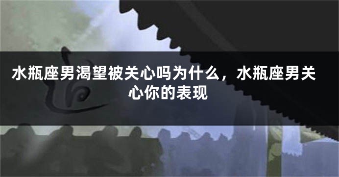 水瓶座男渴望被关心吗为什么,水瓶座男关心你的表现