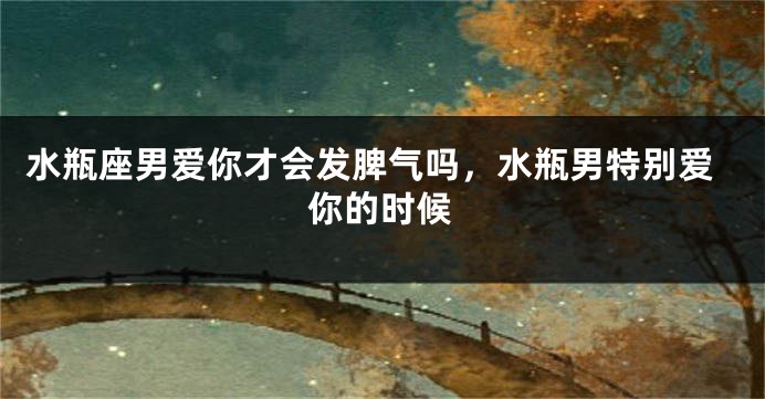 水瓶座男爱你才会发脾气吗,水瓶男特别爱你的时候