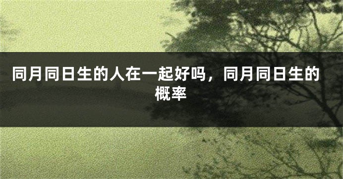 同月同日生的人在一起好吗,同月同日生的概率