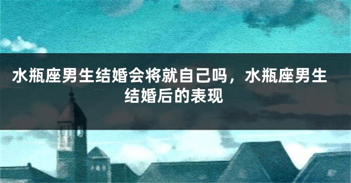 水瓶座男生结婚会将就自己吗,水瓶座男生结婚后的表现