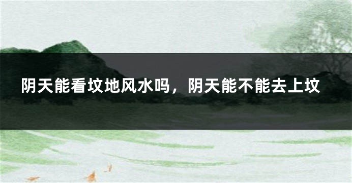 阴天能看坟地风水吗,阴天能不能去上坟
