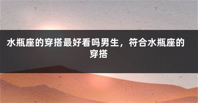 水瓶座的穿搭最好看吗男生，符合水瓶座的穿搭