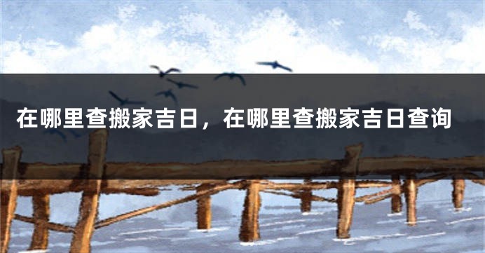 在哪里查搬家吉日，在哪里查搬家吉日查询