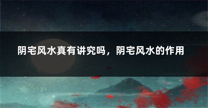 阴宅风水真有讲究吗,阴宅风水的作用