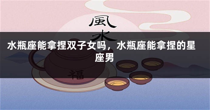 水瓶座能拿捏双子女吗,水瓶座能拿捏的星座男