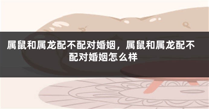 属鼠和属龙配不配对婚姻,属鼠和属龙配不配对婚姻怎么样