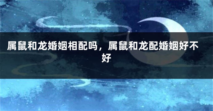 属鼠和龙婚姻相配吗,属鼠和龙配婚姻好不好