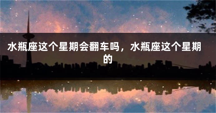 水瓶座这个星期会翻车吗,水瓶座这个星期的