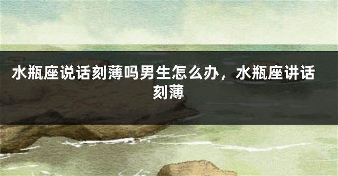 水瓶座说话刻薄吗男生怎么办,水瓶座讲话刻薄