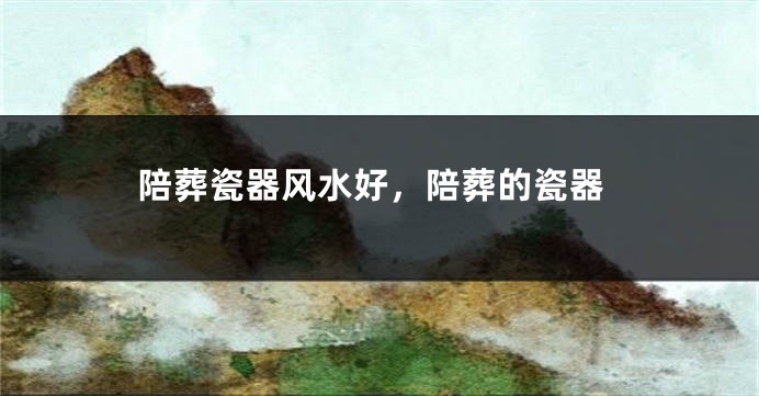 陪葬瓷器风水好,陪葬的瓷器
