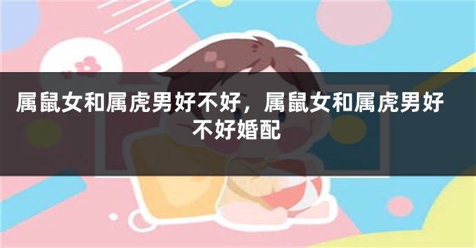 属鼠女和属虎男好不好,属鼠女和属虎男好不好婚配