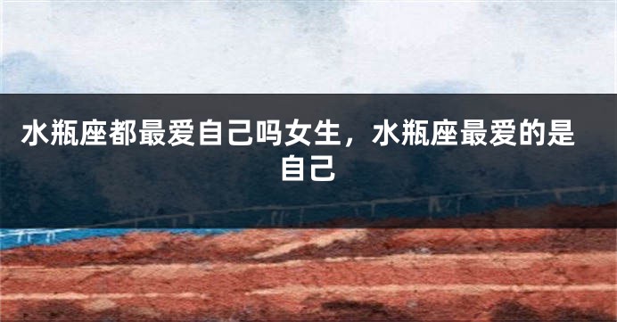 水瓶座都最爱自己吗女生,水瓶座最爱的是自己