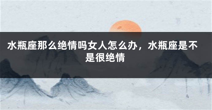 水瓶座那么绝情吗女人怎么办,水瓶座是不是很绝情