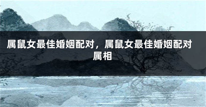 属鼠女最佳婚姻配对,属鼠女最佳婚姻配对属相
