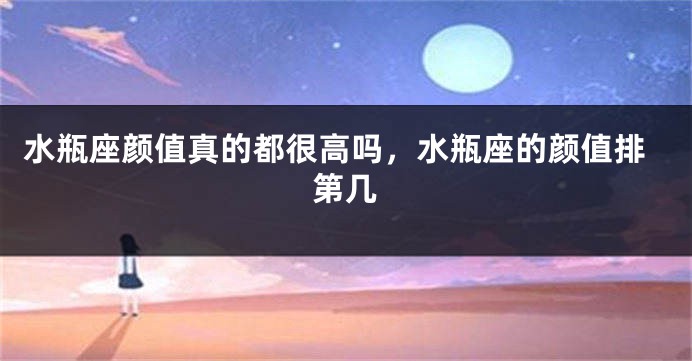 水瓶座颜值真的都很高吗,水瓶座的颜值排第几