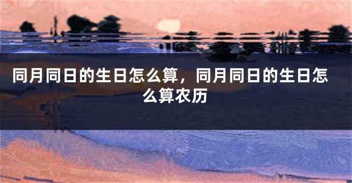 同月同日的生日怎么算,同月同日的生日怎么算农历
